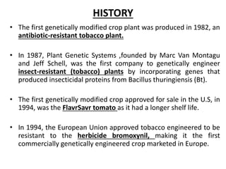HISTORY
• The first genetically modified crop plant was produced in 1982, an
antibiotic-resistant tobacco plant.
• In 1987, Plant Genetic Systems ,founded by Marc Van Montagu
and Jeff Schell, was the first company to genetically engineer
insect-resistant (tobacco) plants by incorporating genes that
produced insecticidal proteins from Bacillus thuringiensis (Bt).
• The first genetically modified crop approved for sale in the U.S, in
1994, was the FlavrSavr tomato as it had a longer shelf life.
• In 1994, the European Union approved tobacco engineered to be
resistant to the herbicide bromoxynil, making it the first
commercially genetically engineered crop marketed in Europe.
 