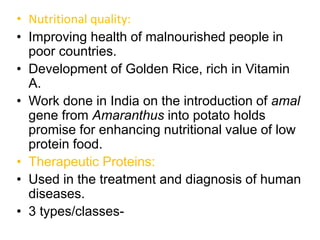 • Nutritional quality:
• Improving health of malnourished people in
poor countries.
• Development of Golden Rice, rich in Vitamin
A.
• Work done in India on the introduction of amal
gene from Amaranthus into potato holds
promise for enhancing nutritional value of low
protein food.
• Therapeutic Proteins:
• Used in the treatment and diagnosis of human
diseases.
• 3 types/classes-
 