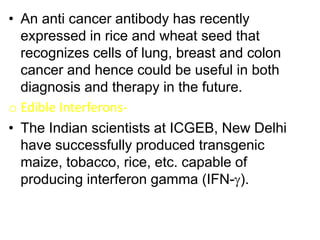 • An anti cancer antibody has recently
expressed in rice and wheat seed that
recognizes cells of lung, breast and colon
cancer and hence could be useful in both
diagnosis and therapy in the future.
o Edible Interferons-
• The Indian scientists at ICGEB, New Delhi
have successfully produced transgenic
maize, tobacco, rice, etc. capable of
producing interferon gamma (IFN-).
 