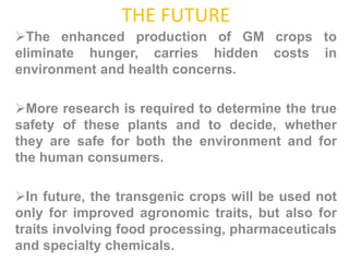 THE FUTURE
The enhanced production of GM crops to
eliminate hunger, carries hidden costs in
environment and health concerns.
More research is required to determine the true
safety of these plants and to decide, whether
they are safe for both the environment and for
the human consumers.
In future, the transgenic crops will be used not
only for improved agronomic traits, but also for
traits involving food processing, pharmaceuticals
and specialty chemicals.
 