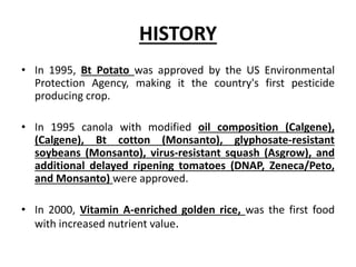 HISTORY
• In 1995, Bt Potato was approved by the US Environmental
Protection Agency, making it the country's first pesticide
producing crop.
• In 1995 canola with modified oil composition (Calgene),
(Calgene), Bt cotton (Monsanto), glyphosate-resistant
soybeans (Monsanto), virus-resistant squash (Asgrow), and
additional delayed ripening tomatoes (DNAP, Zeneca/Peto,
and Monsanto) were approved.
• In 2000, Vitamin A-enriched golden rice, was the first food
with increased nutrient value.
 