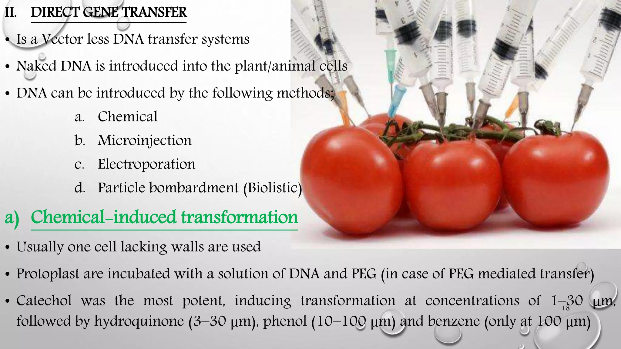 II. DIRECT GENE TRANSFER
• Is a Vector less DNA transfer systems
• Naked DNA is introduced into the plant/animal cells
• DNA can be introduced by the following methods;
a. Chemical
b. Microinjection
c. Electroporation
d. Particle bombardment (Biolistic)
a) Chemical-induced transformation
• Usually one cell lacking walls are used
• Protoplast are incubated with a solution of DNA and PEG (in case of PEG mediated transfer)
• Catechol was the most potent, inducing transformation at concentrations of 1–30 μm,
followed by hydroquinone (3–30 μm), phenol (10–100 μm) and benzene (only at 100 μm)
18
 