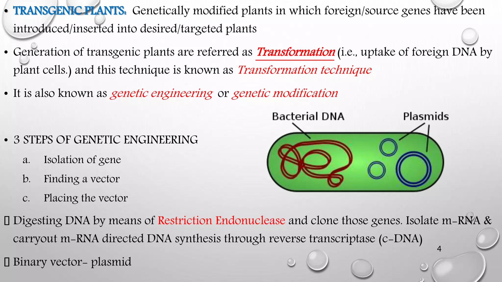 • TRANSGENIC PLANTS: Genetically modified plants in which foreign/source genes have been
introduced/inserted into desired/targeted plants
• Generation of transgenic plants are referred as Transformation (i.e., uptake of foreign DNA by
plant cells.) and this technique is known as Transformation technique
• It is also known as genetic engineering or genetic modification
• 3 STEPS OF GENETIC ENGINEERING
a. Isolation of gene
b. Finding a vector
c. Placing the vector
Digesting DNA by means of Restriction Endonuclease and clone those genes. Isolate m-RNA &
carryout m-RNA directed DNA synthesis through reverse transcriptase (c-DNA)
Binary vector- plasmid
4
 