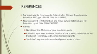 REFERENCES
 Transgenic plants; Encyclopaedia Britannica.Inc, Chicago; Encyclopaedia
Britannica, 1993; pp. 173-178. ISBN: 0852295715.
 Narayanswamy S (1994); Plant cell and Tissue culture; Tata McGraw-Hill
Education; pp. vi; ISBN: 9780074602775.
 Articles:
 Nandkishor Jha; Methods of gene transfer in plants.
 Rashmi V. Juyal; Asst. professor, Division of Life Science, Shri Guru Ram Rai
Institute of Technology and Science; Transgenic plants.
 Samiksha S; Agrobacterium mediated gene transfer in plants.
 