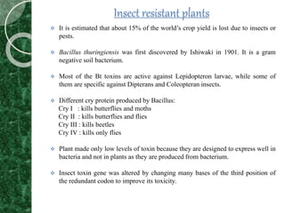 Insect resistant plants
 It is estimated that about 15% of the world’s crop yield is lost due to insects or
pests.
 Bacillus thuringiensis was first discovered by Ishiwaki in 1901. It is a gram
negative soil bacterium.
 Most of the Bt toxins are active against Lepidopteron larvae, while some of
them are specific against Dipterans and Coleopteran insects.
 Different cry protein produced by Bacillus:
Cry I : kills butterflies and moths
Cry II : kills butterflies and flies
Cry III : kills beetles
Cry IV : kills only flies
 Plant made only low levels of toxin because they are designed to express well in
bacteria and not in plants as they are produced from bacterium.
 Insect toxin gene was altered by changing many bases of the third position of
the redundant codon to improve its toxicity.
 