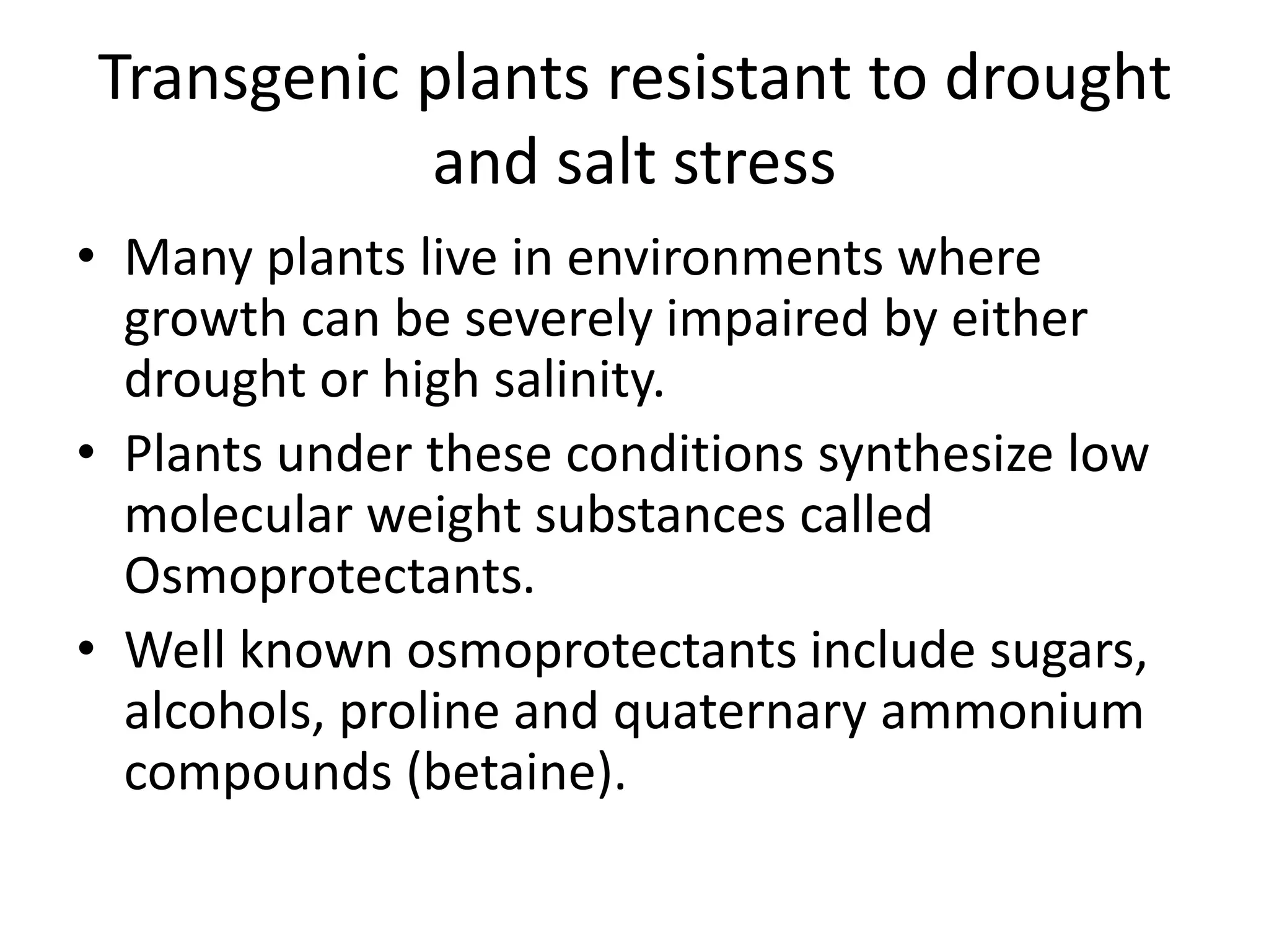 Transgenic plants resistant to drought
and salt stress
• Many plants live in environments where
growth can be severely impaired by either
drought or high salinity.
• Plants under these conditions synthesize low
molecular weight substances called
Osmoprotectants.
• Well known osmoprotectants include sugars,
alcohols, proline and quaternary ammonium
compounds (betaine).