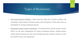 Types of Bioreactors
► Seed based bioreactor Platform: - Plant seeds have high rates of protein synthesis and
accumulate a huge amount of proteins during seed development, which makes them an
ideal habitat for storing recombinant proteins.
► Seed protein storage vacuole as bioreactor: - In seed bioreactors, protein storage vacuoles
(PSVs) are the main compartments for storing recombinant proteins. Soluble proteins
contain distinct targeting cues thus travel through particular transport channels to reach
the seed PSV and its sub compartment.
11
 