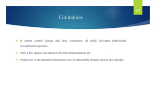 Limitations
► It cannot control dosage and dose consistency of orally delivered plant-based
recombination proteins.
► Only a few species are known to be transformed and not all .
► Production of the desired biomolecules may be affected by climatic factors like sunlight.
17
 