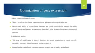 Optimization of gene expression
2) Post translational modifications:
► Mainly include glycosylation, phosphorylation, polyadenylation, methylation, etc.
► Despite their ability of glycosylation plants do add certain non-desirable residues like plant
specific fucose and xylose. So transgenic plants have been developed to produce humanized
proteins.
3) Subcellular sorting:
► This type of modification is directly limiting the protein production to certain specific
organelles (to reduce the difficulties in product recovery).
► Organelles like endoplasmic reticulum, storage vacuoles and oil bodies are included.
7
 