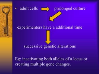 • adult cells prolonged culture
experimenters have a additional time
successive genetic alterations
Eg: inactivating both alleles of a locus or
creating multiple gene changes.
 