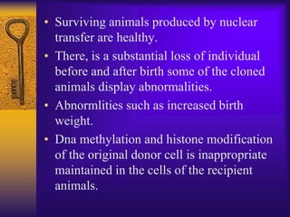 • Surviving animals produced by nuclear
transfer are healthy.
• There, is a substantial loss of individual
before and after birth some of the cloned
animals display abnormalities.
• Abnormlities such as increased birth
weight.
• Dna methylation and histone modification
of the original donor cell is inappropriate
maintained in the cells of the recipient
animals.
 