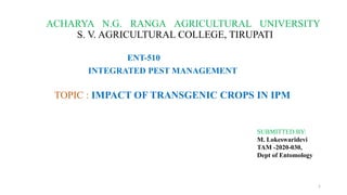 ACHARYA N.G. RANGA AGRICULTURAL UNIVERSITY
S. V. AGRICULTURAL COLLEGE, TIRUPATI
ENT-510
INTEGRATED PEST MANAGEMENT
TOPIC : IMPACT OF TRANSGENIC CROPS IN IPM
SUBMITTED BY:
M. Lokeswaridevi
TAM -2020-030,
Dept of Entomology
1
 
