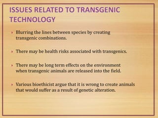  Blurring the lines between species by creating
transgenic combinations.
 There may be health risks associated with transgenics.
 There may be long term effects on the environment
when transgenic animals are released into the field.
 Various bioethicist argue that it is wrong to create animals
that would suffer as a result of genetic alteration.
 