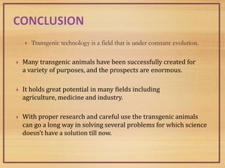  Transgenic technology is a field that is under constant evolution.
 Many transgenic animals have been successfully created for
a variety of purposes, and the prospects are enormous.
 It holds great potential in many fields including
agriculture, medicine and industry.
 With proper research and careful use the transgenic animals
can go a long way in solving several problems for which science
doesn’t have a solution till now.
 