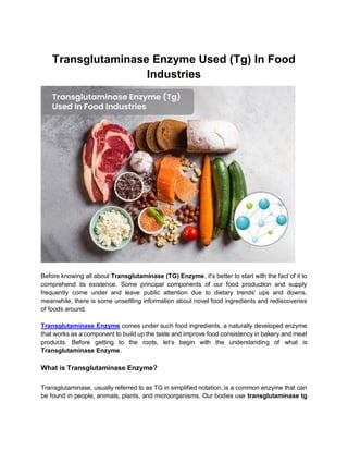 Transglutaminase Enzyme Used (Tg) In Food
Industries
Before knowing all about Transglutaminase (TG) Enzyme, it's better to start with the fact of it to
comprehend its existence. Some principal components of our food production and supply
frequently come under and leave public attention due to dietary trends' ups and downs,
meanwhile, there is some unsettling information about novel food ingredients and rediscoveries
of foods around.
Transglutaminase Enzyme comes under such food ingredients, a naturally developed enzyme
that works as a component to build up the taste and improve food consistency in bakery and meat
products. Before getting to the roots, let’s begin with the understanding of what is
Transglutaminase Enzyme.
What is Transglutaminase Enzyme?
Transglutaminase, usually referred to as TG in simplified notation, is a common enzyme that can
be found in people, animals, plants, and microorganisms. Our bodies use transglutaminase tg
 