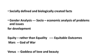 ? Socially defined and biologically created facts
? Gender Analysis --- Socio C economic analysis of problems
and issues
for development
Equity C rather than Equality ---- Equitable Outcomes
Mars -- God of War
Venus -- Goddess of love and beauty
 