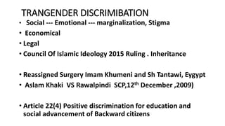 TRANGENDER DISCRIMIBATION
? Social --- Emotional --- marginalization, Stigma
? Economical
? Legal
? Council Of Islamic Ideology 2015 Ruling . Inheritance
? Reassigned Surgery Imam Khumeni and Sh Tantawi, Eygypt
? Aslam Khaki VS Rawalpindi SCP,12th December ,2009)
? Article 22(4) Positive discrimination for education and
social advancement of Backward citizens
 