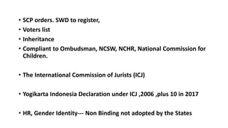 ? SCP orders. SWD to register,
? Voters list
? Inheritance
? Compliant to Ombudsman, NCSW, NCHR, National Commission for
Children.
? The International Commission of Jurists (ICJ)
? Yogikarta Indonesia Declaration under ICJ ,2006 ,plus 10 in 2017
? HR, Gender Identity--- Non Binding not adopted by the States
 