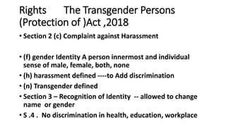 Rights The Transgender Persons
(Protection of )Act ,2018
? Section 2 (c) Complaint against Harassment
? (f) gender Identity A person innermost and individual
sense of male, female, both, none
? (h) harassment defined ----to Add discrimination
? (n) Transgender defined
? Section 3 C Recognition of Identity -- allowed to change
name or gender
? S .4 . No discrimination in health, education, workplace
 