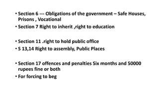 ? Section 6 --- Obligations of the government C Safe Houses,
Prisons , Vocational
? Section 7 Right to inherit ,right to education
? Section 11 .right to hold public office
? S 13,14 Right to assembly, Public Places
? Section 17 offences and penalties Six months and 50000
rupees fine or both
? For forcing to beg
 