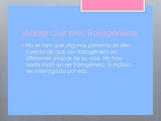 «Saber que eres Transgénero»
 No es raro que algunas personas se den
cuenta de que son transgénero en
diferentes etapas de su vida. No hay
nada malo en ser transgénero, o incluso
ser interrogado por eso.
 