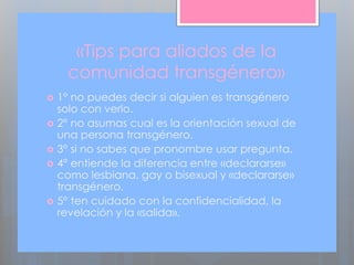 «Tips para aliados de la
comunidad transgénero»
 1° no puedes decir si alguien es transgénero
solo con verlo.
 2° no asumas cual es la orientación sexual de
una persona transgénero.
 3° si no sabes que pronombre usar pregunta.
 4° entiende la diferencia entre «declararse»
como lesbiana, gay o bisexual y «declararse»
transgénero.
 5° ten cuidado con la confidencialidad, la
revelación y la «salida».
 