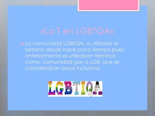 «La T en LGBTQA»
 La comunidad LGBTQA, a utilizado el
termino desde hace poco tiempo pues
anteriormente se utilizaban términos
como, comunidad gay o LGB, que se
consideraban poco inclusivos.
 