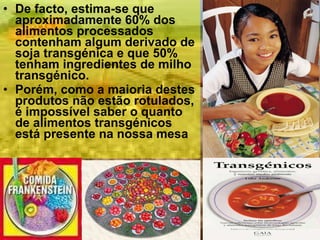 De facto, estima-se que aproximadamente 60% dos alimentos processados contenham algum derivado de soja transgénica e que 50% tenham ingredientes de milho transgénico. Porém, como a maioria destes produtos não estão rotulados, é impossível saber o quanto de alimentos transgénicos está presente na nossa mesa 