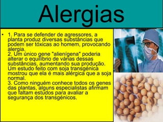 Alergias 1. Para se defender de agressores, a planta produz diversas substâncias que podem ser tóxicas ao homem, provocando alergia. 2. Um único gene "alienígena" poderia alterar o equilíbrio de várias dessas substâncias, aumentando sua produção. Um estudo feito com soja transgénica mostrou que ela é mais alérgica que a soja normal. 3. Como ninguém conhece todos os genes das plantas, alguns especialistas afirmam que faltam estudos para avaliar a segurança dos transgénicos. 