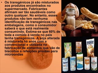 Os transgénicos já são misturados aos produtos encontrados no supermercado. Fabricantes afirmam ser tão saudáveis como outro qualquer. No entanto, esses produtos não tem nenhuma identificação de transgénicos nas embalagens, como o consumidor saberá o que está realmente consumindo. Estima-se que 60% de toda a comida à venda no país tenha transgénicos. A soja alterada é misturada há anos com a convencional e utilizada na fabricação de alimentos que vão de biscoitos a refeições prontas para microondas   