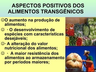 ASPECTOS POSITIVOS DOS ALIMENTOS TRANSGÉNICOS     O aumento na produção de alimentos;    · O desenvolvimento de espécies com características desejáveis;  · A alteração do valor nutricional dos alimentos;    ·  A maior resistência dos alimentos ao armazenamento por períodos maiores; 