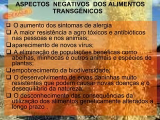 ASPECTOS  NEGATIVOS  DOS ALIMENTOS TRANSGÉNICOS        O aumento dos sintomas de alergia   A maior resistência a agro tóxicos e antibióticos nas pessoas e nos animais; aparecimento de novos vírus;   A eliminação de populações benéficas como abelhas, minhocas e outros animais e espécies de plantas; empobrecimento da biodiversidade;   O desenvolvimento de ervas daninhas muito resistentes que podem causar novas doenças e o desequilíbrio da natureza;   O desconhecimento das consequências da utilização dos alimentos geneticamente alterados a longo prazo .         