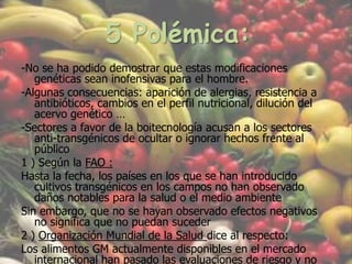 5 Polémica:-No se ha podido demostrar que estas modificaciones genéticas sean inofensivas para el hombre. -Algunas consecuencias: aparición de alergias, resistencia a antibióticos, cambios en el perfil nutricional, dilución del acervo genético …-Sectores a favor de la boitecnología acusan a los sectores anti-transgénicos de ocultar o ignorar hechos frente al público1 ) Según la FAO : Hasta la fecha, los países en los que se han introducido cultivos transgénicos en los campos no han observado daños notables para la salud o el medio ambienteSin embargo, que no se hayan observado efectos negativos no significa que no puedan suceder2 ) Organización Mundial de la Salud dice al respecto: Los alimentos GM actualmente disponibles en el mercado internacional han pasado las evaluaciones de riesgo y no es probable que presenten riesgos para la salud humana.-Exigen una etiquetación