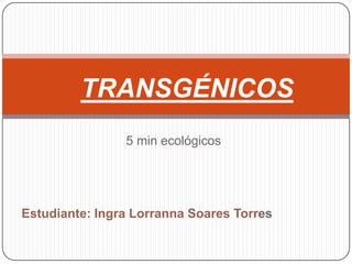 TRANSGÉNICOS
                5 min ecológicos




Estudiante: Ingra Lorranna Soares Torres
 