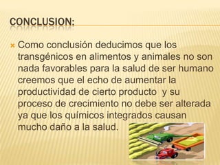 CONCLUSION:

   Como conclusión deducimos que los
    transgénicos en alimentos y animales no son
    nada favorables para la salud de ser humano
    creemos que el echo de aumentar la
    productividad de cierto producto y su
    proceso de crecimiento no debe ser alterada
    ya que los químicos integrados causan
    mucho daño a la salud.
 