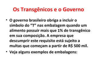 Os Transgênicos e o Governo
• O governo brasileiro obriga a incluir o
  símbolo do “T” nas embalagem quando um
  alimento possuir mais que 1% de transgênico
  em sua composição. A empresa que
  descumprir este requisito está sujeito a
  multas que começam a partir de R$ 500 mil.
• Veja alguns exemplos de embalagens:
 