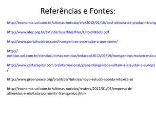 Referências e Fontes:
http://economia.uol.com.br/ultimas-noticias/afp/2012/01/16/basf-deixara-de-produzir-transg

http://www.idec.org.br/ckfinder/userfiles/files/OficioNK603.pdf

http://www.portalnutrirse.com/transgenicos-voce-sabe-o-que-come/

http://
noticias.uol.com.br/ciencia/ultimas-noticias/redacao/2012/09/19/transgenicos-matam-mais-c

http://www.cartacapital.com.br/internacional/graos-trangenicos-voltam-a-assustar-a-europa
/

http://www.greenpeace.org/brasil/pt/Noticias/novo-estudo-aponta-intoxica-o/

http://economia.uol.com.br/ultimas-noticias/reuters/2012/01/05/empresa-de-
alimentos-e-multada-por-omitir-transgenico.jhtm
 