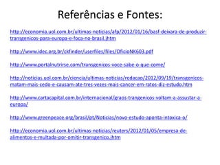 Referências e Fontes:
http://economia.uol.com.br/ultimas-noticias/afp/2012/01/16/basf-deixara-de-produzir-
transgenicos-para-europa-e-foca-no-brasil.jhtm
http://www.idec.org.br/ckfinder/userfiles/files/OficioNK603.pdf
http://www.portalnutrirse.com/transgenicos-voce-sabe-o-que-come/
http://noticias.uol.com.br/ciencia/ultimas-noticias/redacao/2012/09/19/transgenicos-
matam-mais-cedo-e-causam-ate-tres-vezes-mais-cancer-em-ratos-diz-estudo.htm
http://www.cartacapital.com.br/internacional/graos-trangenicos-voltam-a-assustar-a-
europa/
http://www.greenpeace.org/brasil/pt/Noticias/novo-estudo-aponta-intoxica-o/
http://economia.uol.com.br/ultimas-noticias/reuters/2012/01/05/empresa-de-
alimentos-e-multada-por-omitir-transgenico.jhtm
 