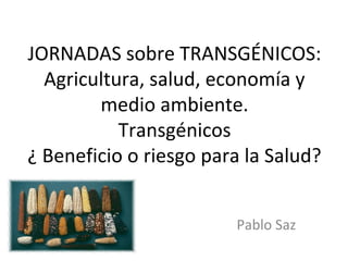 JORNADAS sobre TRANSGÉNICOS:
  Agricultura, salud, economía y
        medio ambiente.
           Transgénicos
¿ Beneficio o riesgo para la Salud?


                        Pablo Saz
 