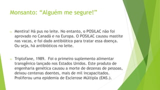 Monsanto: “Alguém me segure!”
 Mentira! Há pus no leite. No entanto, o POSILAC não foi
aprovado no Canadá e na Europa. O POSILAC causou mastite
nas vacas, e foi dado antibiótico para tratar essa doença.
Ou seja, há antibióticos no leite.
 Triptofane, 1989. Foi o primeiro suplemento alimentar
transgênico lançado nos Estados Unidos. Este produto de
engenharia genética causou a morte de dezenas de pessoas,
deixou centenas doentes, mais de mil incapacitados.
Proliferou uma epidemia de Esclerose Múltipla (EMS.).
 