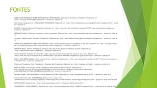 FONTES
 CONSELHO DE INFORMAÇÃO SOBRE BIOTECNOLOGIA. BIOTECNOLOGIA. Agricultura, Alimentos e Transgênicos. Disponível em:
<http://cib.org.br/biotecnologia/agricultura/>. Acesso em: Julho de 14
 LIMA, Mariana Araguaia de C.S. ORGANISMOS TRANSGÊNICOS. Disponível em: <http://www.mundoeducacao.com/geografia/seres-transgenicos.htm>. Acesso
em: Julho de 14
 ((O))ECO. O que são Alimentos Transgênicos. Disponível em: <http://www.oeco.org.br/dicionario-ambiental/27355-o-que-sao-alimentos-transgenicos>.
Acesso em: Julho de 14
 GREENPEACE BRASIL. Ruim para o produtor e para o consumidor. Disponível em: <http://www.greenpeace.org/brasil/transgenicos/>. Acesso em: Julho de
14
 Gonçalves, Fabiana Santos. Alimentos Transgênicos. Disponível em: <http://www.infoescola.com/genetica/alimentos-transgenicos/>. Acesso em: Julho de
14
 CONSELHO DE INFORMAÇÃO SOBRE BIOTECNOLOGIA. O que você precisa saber sobre os transgênicos. O que são?. Disponível em: <http://cib.org.br/biotec-
de-a-a-z/publicacoes/guia-o-que-voce-precisa-saber-sobre-transgenicos/>. Acesso em: Julho de 14
 REPÓRTER BRASIL. Especial Transgênicos: Impactos após mais de uma década de liberação no Brasil. Disponível em:
<http://reporterbrasil.org.br/transgenicos/>. Acesso em: Julho de 14
 Instituto Braslieiro de Defesa do consumidor. Saiba o que são os alimentos transgênicos e quais os seus riscos. Disponível em:
<http://www.idec.org.br/consultas/dicas-e-direitos/saiba-o-que-sao-os-alimentos-transgenicos-e-quais-os-seus-riscos>. Acesso em: Julho de 14
 BLOG A NOVA ORDEM MUNDIAL. Povos em Luta Contra a Monsanto. Disponível em: <http://www.anovaordemmundial.com/2014/01/povos-em-luta-contra-
a-monsanto.html>. Acesso em: Julho de 14
 Plataforma Transgénicos Fora. Transgênicos - Perguntas Mais Frequentes. Disponível em: <http://stopogm.net/faqs#c>. Acesso em: Julho de 14
 NOTÍCIAS TERRA. Critérios para liberar transgênicos ainda causam polêmica no Brasil. Disponível em: <
http://noticias.terra.com.br/ciencia/sustentabilidade/criterios-para-liberar-transgenicos-ainda-causam-polemica-no-
brasil,5b84606afac51410VgnCLD2000000ec6eb0aRCRD.html>. Acesso em: Julho de 14
 Casiraghi, Raquel. FSM: Pesquisadores criticam atuação da CTNBio. Disponível em: <http://pratoslimpos.org.br/?p=718 >. Acesso em: Julho 2014
 Ambiente Brasil S/A Ltda. TRANSGÊNICOS. Disponível em: < http://www
.ambientebrasil.com.br/composer.php3?base=./biotecnologia/index.html&conteudo=./biotecnologia/artigos/trans.html > Acesso em: 04 de Julho de 2014.
 BIOTECNOLOGIA. Disponível em: <http://www.biotecnologia.com.br/>. Acesso em: 04 de Julho de 2014.
 TRANSGÊNICOS E O MEIO AMBIENTE. Disponível em:< http://www.achetudoeregiao.com.br /ANIMAIS/transgenicos.htm >. Acesso em 04 de julho de 2014.
 