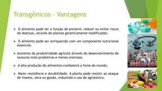 Transgênicos - Vantagens
 O alimento pode ter a função de prevenir, reduzir ou evitar riscos
de doenças, através de plantas geneticamente modificadas;
 O alimento pode ser enriquecido com um componente nutricional
essencial.
 Aumento da produtividade agrícola através do desenvolvimento de
lavouras mais produtivas e menos onerosas.
 A alta produção de alimentos combaterá a fome do mundo;
 Maior resistência e durabilidade. A planta pode resistir ao ataque
de insetos, seca ou geada, reduzindo o uso de agrotóxico.
 
