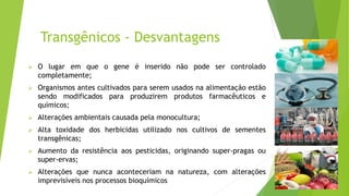Transgênicos - Desvantagens
 O lugar em que o gene é inserido não pode ser controlado
completamente;
 Organismos antes cultivados para serem usados na alimentação estão
sendo modificados para produzirem produtos farmacêuticos e
químicos;
 Alterações ambientais causada pela monocultura;
 Alta toxidade dos herbicidas utilizado nos cultivos de sementes
transgênicas;
 Aumento da resistência aos pesticidas, originando super-pragas ou
super-ervas;
 Alterações que nunca aconteceriam na natureza, com alterações
imprevisíveis nos processos bioquímicos
 