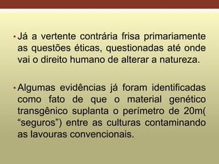 • Já a vertente contrária frisa primariamente
as questões éticas, questionadas até onde
vai o direito humano de alterar a natureza.
• Algumas evidências já foram identificadas
como fato de que o material genético
transgênico suplanta o perímetro de 20m(
“seguros”) entre as culturas contaminando
as lavouras convencionais.
 
