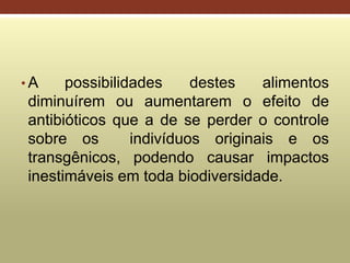 • A possibilidades destes alimentos
diminuírem ou aumentarem o efeito de
antibióticos que a de se perder o controle
sobre os indivíduos originais e os
transgênicos, podendo causar impactos
inestimáveis em toda biodiversidade.
 