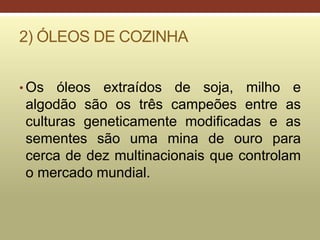 2) ÓLEOS DE COZINHA
• Os óleos extraídos de soja, milho e
algodão são os três campeões entre as
culturas geneticamente modificadas e as
sementes são uma mina de ouro para
cerca de dez multinacionais que controlam
o mercado mundial.
 
