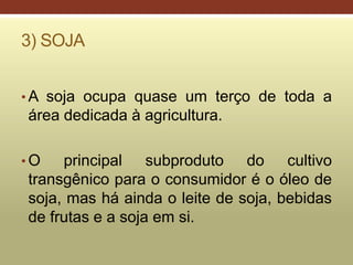 3) SOJA
• A soja ocupa quase um terço de toda a
área dedicada à agricultura.
• O principal subproduto do cultivo
transgênico para o consumidor é o óleo de
soja, mas há ainda o leite de soja, bebidas
de frutas e a soja em si.
 