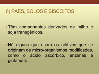 6) PÃES, BOLOS E BISCOITOS
• Têm componentes derivados de milho e
soja transgênicos.
• Há alguns que usam os aditivos que se
originam de micro-organismos modificados,
como o ácido ascórbico, enzimas e
glutamato.
 