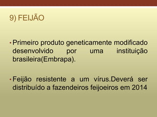 9) FEIJÃO
• Primeiro produto geneticamente modificado
desenvolvido por uma instituição
brasileira(Embrapa).
• Feijão resistente a um vírus.Deverá ser
distribuído a fazendeiros feijoeiros em 2014
 