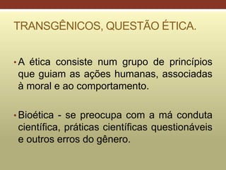 TRANSGÊNICOS, QUESTÃO ÉTICA.
• A ética consiste num grupo de princípios
que guiam as ações humanas, associadas
à moral e ao comportamento.
• Bioética - se preocupa com a má conduta
científica, práticas científicas questionáveis
e outros erros do gênero.
 